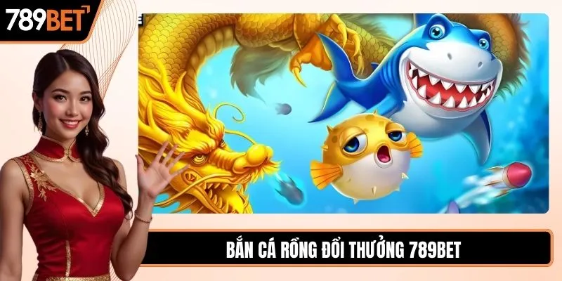 Bắn cá Rồng đổi thưởng săn thưởng cực chất tại 789BET